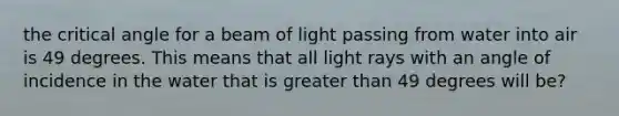 the critical angle for a beam of light passing from water into air is 49 degrees. This means that all light rays with an angle of incidence in the water that is greater than 49 degrees will be?