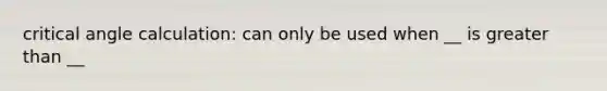 critical angle calculation: can only be used when __ is greater than __