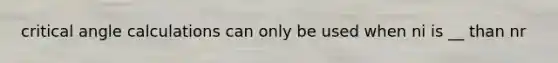 critical angle calculations can only be used when ni is __ than nr