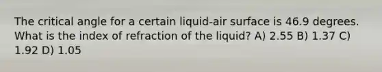 The critical angle for a certain liquid-air surface is 46.9 degrees. What is the index of refraction of the liquid? A) 2.55 B) 1.37 C) 1.92 D) 1.05