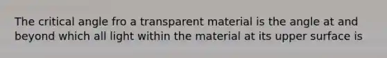 The critical angle fro a transparent material is the angle at and beyond which all light within the material at its upper surface is