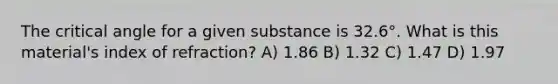 The critical angle for a given substance is 32.6°. What is this material's index of refraction? A) 1.86 B) 1.32 C) 1.47 D) 1.97