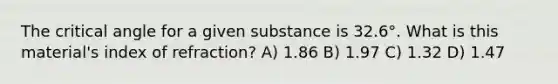 The critical angle for a given substance is 32.6°. What is this material's index of refraction? A) 1.86 B) 1.97 C) 1.32 D) 1.47