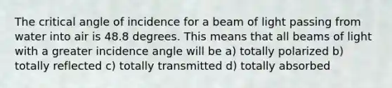 The critical angle of incidence for a beam of light passing from water into air is 48.8 degrees. This means that all beams of light with a greater incidence angle will be a) totally polarized b) totally reflected c) totally transmitted d) totally absorbed