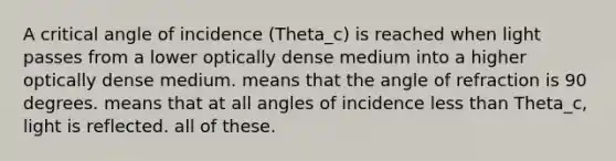 A critical angle of incidence (Theta_c) is reached when light passes from a lower optically dense medium into a higher optically dense medium. means that the angle of refraction is 90 degrees. means that at all angles of incidence less than Theta_c, light is reflected. all of these.