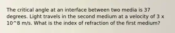 The critical angle at an interface between two media is 37 degrees. Light travels in the second medium at a velocity of 3 x 10^8 m/s. What is the index of refraction of the first medium?