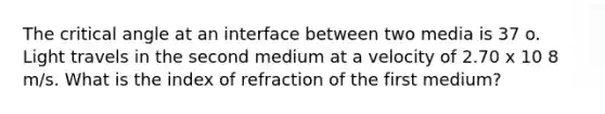 The critical angle at an interface between two media is 37 o. Light travels in the second medium at a velocity of 2.70 x 10 8 m/s. What is the index of refraction of the first medium?