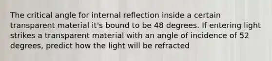 The critical angle for internal reflection inside a certain transparent material it's bound to be 48 degrees. If entering light strikes a transparent material with an angle of incidence of 52 degrees, predict how the light will be refracted