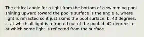 The critical angle for a light from the bottom of a swimming pool shining upward toward the pool's surface is the angle a. where light is refracted so it just skims the pool surface. b. 43 degrees. c. at which all light is refracted out of the pool. d. 42 degrees. e. at which some light is reflected from the surface.