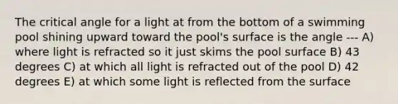 The critical angle for a light at from the bottom of a swimming pool shining upward toward the pool's surface is the angle --- A) where light is refracted so it just skims the pool surface B) 43 degrees C) at which all light is refracted out of the pool D) 42 degrees E) at which some light is reflected from the surface