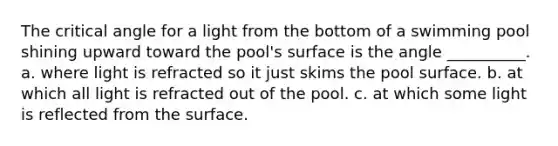 The critical angle for a light from the bottom of a swimming pool shining upward toward the pool's surface is the angle __________. a. where light is refracted so it just skims the pool surface. b. at which all light is refracted out of the pool. c. at which some light is reflected from the surface.