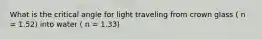 What is the critical angle for light traveling from crown glass ( n = 1.52) into water ( n = 1.33)