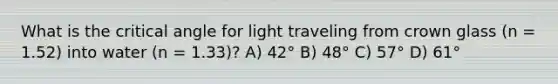 What is the critical angle for light traveling from crown glass (n = 1.52) into water (n = 1.33)? A) 42° B) 48° C) 57° D) 61°