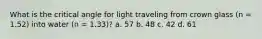 What is the critical angle for light traveling from crown glass (n = 1.52) into water (n = 1.33)? a. 57 b. 48 c. 42 d. 61