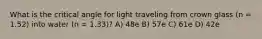 What is the critical angle for light traveling from crown glass (n = 1.52) into water (n = 1.33)? A) 48e B) 57e C) 61e D) 42e