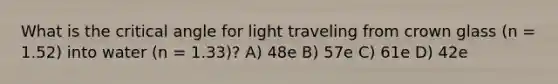 What is the critical angle for light traveling from crown glass (n = 1.52) into water (n = 1.33)? A) 48e B) 57e C) 61e D) 42e