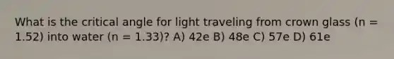 What is the critical angle for light traveling from crown glass (n = 1.52) into water (n = 1.33)? A) 42e B) 48e C) 57e D) 61e