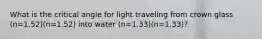 What is the critical angle for light traveling from crown glass (n=1.52)(n=1.52) into water (n=1.33)(n=1.33)?