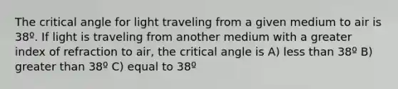 The critical angle for light traveling from a given medium to air is 38º. If light is traveling from another medium with a greater index of refraction to air, the critical angle is A) less than 38º B) greater than 38º C) equal to 38º