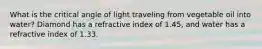 What is the critical angle of light traveling from vegetable oil into water? Diamond has a refractive index of 1.45, and water has a refractive index of 1.33.