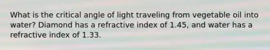 What is the critical angle of light traveling from vegetable oil into water? Diamond has a refractive index of 1.45, and water has a refractive index of 1.33.