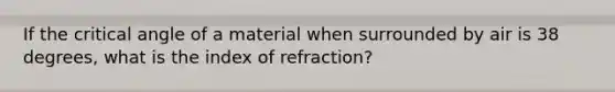 If the critical angle of a material when surrounded by air is 38 degrees, what is the index of refraction?