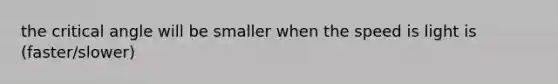 the critical angle will be smaller when the speed is light is (faster/slower)