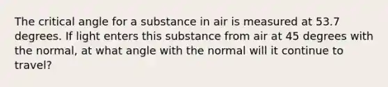 The critical angle for a substance in air is measured at 53.7 degrees. If light enters this substance from air at 45 degrees with the normal, at what angle with the normal will it continue to travel?