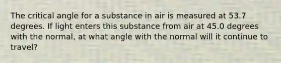 The critical angle for a substance in air is measured at 53.7 degrees. If light enters this substance from air at 45.0 degrees with the normal, at what angle with the normal will it continue to travel?