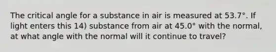 The critical angle for a substance in air is measured at 53.7°. If light enters this 14) substance from air at 45.0° with the normal, at what angle with the normal will it continue to travel?