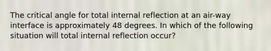 The critical angle for total internal reflection at an air-way interface is approximately 48 degrees. In which of the following situation will total internal reflection occur?