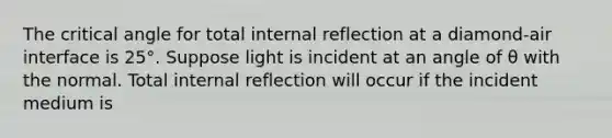 The critical angle for total internal reflection at a diamond-air interface is 25°. Suppose light is incident at an angle of θ with the normal. Total internal reflection will occur if the incident medium is