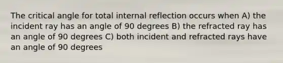 The critical angle for total internal reflection occurs when A) the incident ray has an angle of 90 degrees B) the refracted ray has an angle of 90 degrees C) both incident and refracted rays have an angle of 90 degrees