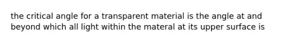 the critical angle for a transparent material is the angle at and beyond which all light within the materal at its upper surface is