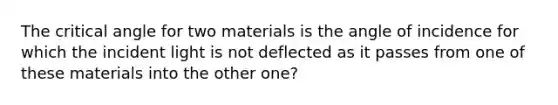 The critical angle for two materials is the angle of incidence for which the incident light is not deflected as it passes from one of these materials into the other one?