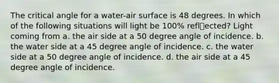 The critical angle for a water-air surface is 48 degrees. In which of the following situations will light be 100% reflected? Light coming from a. the air side at a 50 degree angle of incidence. b. the water side at a 45 degree angle of incidence. c. the water side at a 50 degree angle of incidence. d. the air side at a 45 degree angle of incidence.