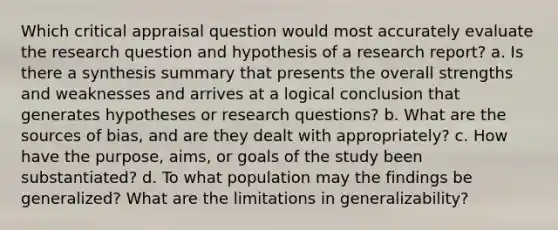 Which critical appraisal question would most accurately evaluate the research question and hypothesis of a research report? a. Is there a synthesis summary that presents the overall strengths and weaknesses and arrives at a logical conclusion that generates hypotheses or research questions? b. What are the sources of bias, and are they dealt with appropriately? c. How have the purpose, aims, or goals of the study been substantiated? d. To what population may the findings be generalized? What are the limitations in generalizability?