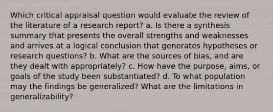 Which critical appraisal question would evaluate the review of the literature of a research report? a. Is there a synthesis summary that presents the overall strengths and weaknesses and arrives at a logical conclusion that generates hypotheses or research questions? b. What are the sources of bias, and are they dealt with appropriately? c. How have the purpose, aims, or goals of the study been substantiated? d. To what population may the findings be generalized? What are the limitations in generalizability?