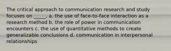 The critical approach to communication research and study focuses on _____. a. the use of face-to-face interaction as a research method b. the role of power in communication encounters c. the use of quantitative methods to create generalizable conclusions d. communication in interpersonal relationships