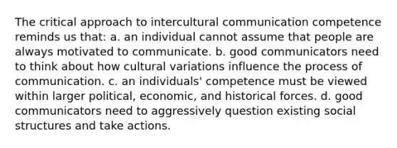 The critical approach to intercultural communication competence reminds us that: a. an individual cannot assume that people are always motivated to communicate. b. good communicators need to think about how cultural variations influence the process of communication. c. an individuals' competence must be viewed within larger political, economic, and historical forces. d. good communicators need to aggressively question existing social structures and take actions.