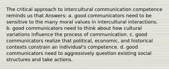 The critical approach to intercultural communication competence reminds us that Answers: a. good communicators need to be sensitive to the many moral values in intercultural interactions. b. good communicators need to think about how cultural variations influence the process of communication. c. good communicators realize that political, economic, and historical contexts constrain an individual's competence. d. good communicators need to aggressively question existing social structures and take actions.