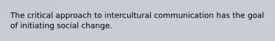 The critical approach to intercultural communication has the goal of initiating social change.