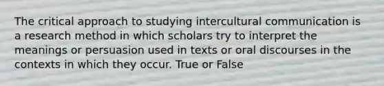 The critical approach to studying intercultural communication is a research method in which scholars try to interpret the meanings or persuasion used in texts or oral discourses in the contexts in which they occur. True or False