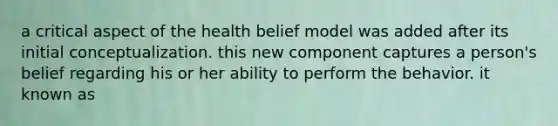 a critical aspect of the health belief model was added after its initial conceptualization. this new component captures a person's belief regarding his or her ability to perform the behavior. it known as