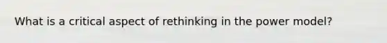 What is a critical aspect of rethinking in the power model?