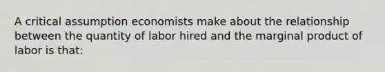 A critical assumption economists make about the relationship between the quantity of labor hired and the marginal product of labor is that: