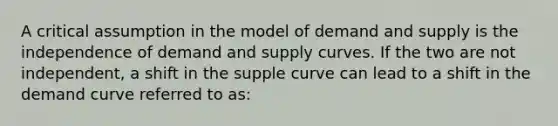 A critical assumption in the model of demand and supply is the independence of demand and supply curves. If the two are not independent, a shift in the supple curve can lead to a shift in the demand curve referred to as: