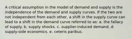 A critical assumption in the model of demand and supply is the independence of the demand and supply curves. If the two are not independent from each other, a shift in the supply curve can lead to a shift in the demand curve referred to as: a. the fallacy of supply. b. supply shocks. c. supplier-induced demand. d. supply-side economics. e. ceteris paribus.