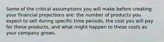 Some of the critical assumptions you will make before creating your financial projections are: the number of products you expect to sell during specific time periods, the cost you will pay for these products, and what might happen to these costs as your company grows.