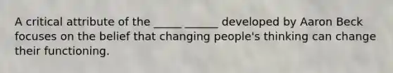 A critical attribute of the _____ ______ developed by Aaron Beck focuses on the belief that changing people's thinking can change their functioning.